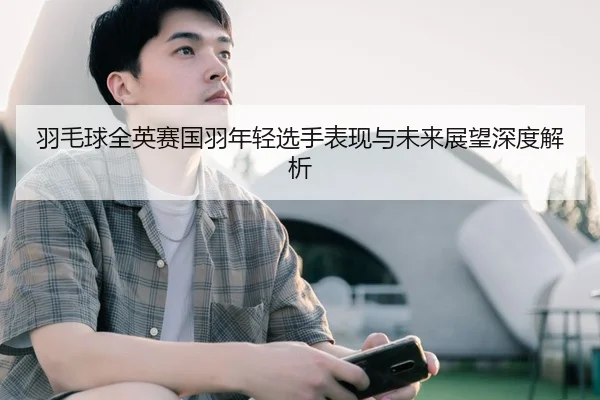 羽毛球全英赛国羽年轻选手表现与未来展望深度解析